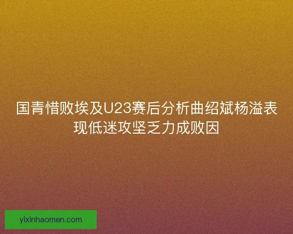 国青惜败埃及U23赛后分析曲绍斌杨溢表现低迷攻坚乏力成败因