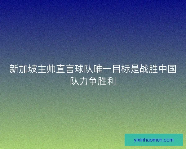 新加坡主帅直言球队唯一目标是战胜中国队力争胜利