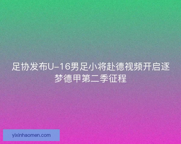 足协发布U-16男足小将赴德视频开启逐梦德甲第二季征程