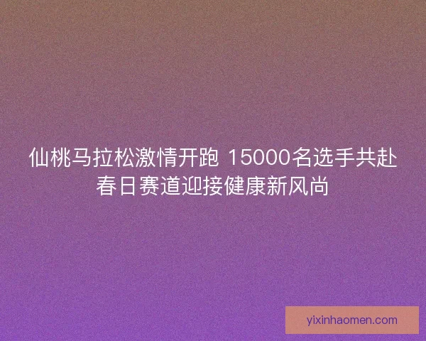 仙桃马拉松激情开跑 15000名选手共赴春日赛道迎接健康新风尚