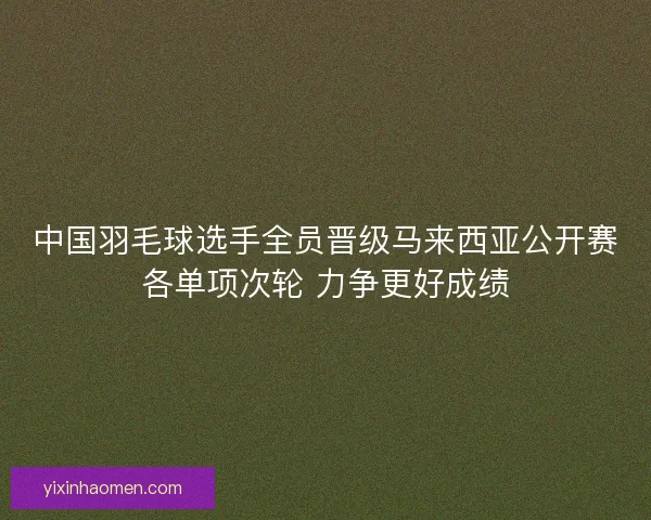 中国羽毛球选手全员晋级马来西亚公开赛各单项次轮 力争更好成绩