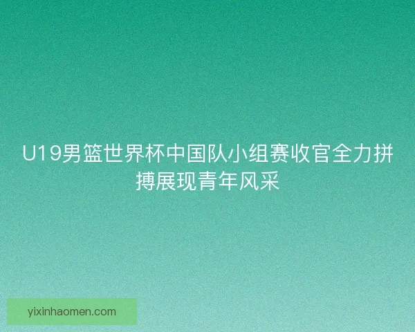 U19男篮世界杯中国队小组赛收官全力拼搏展现青年风采
